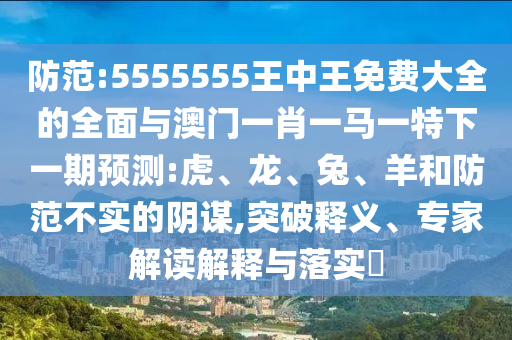 防范:5555555王中王免费大全的全面与澳门一肖一马一特下一期预测:虎、龙、兔、羊和防范不实的阴谋,突破释义、专家解读解释与落实​